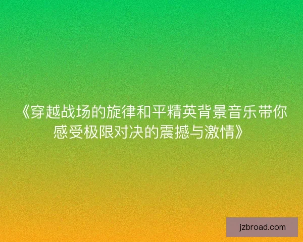 《穿越战场的旋律和平精英背景音乐带你感受极限对决的震撼与激情》