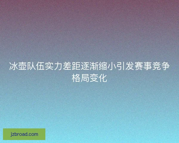 冰壶队伍实力差距逐渐缩小引发赛事竞争格局变化